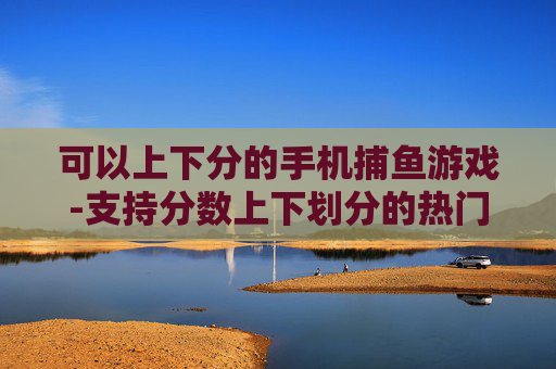 可以上下分的手机捕鱼游戏-支持分数上下划分的热门手机捕鱼游戏 可以上下分的手机捕鱼游戏-支持分数上下划分的热门手机捕鱼游戏