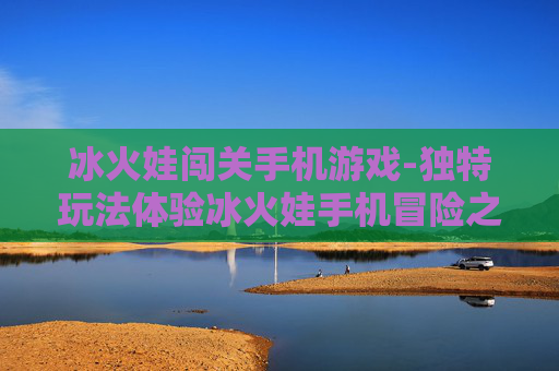 冰火娃闯关手机游戏-独特玩法体验冰火娃手机冒险之旅 冰火娃闯关手机游戏-独特玩法体验冰火娃手机冒险之旅