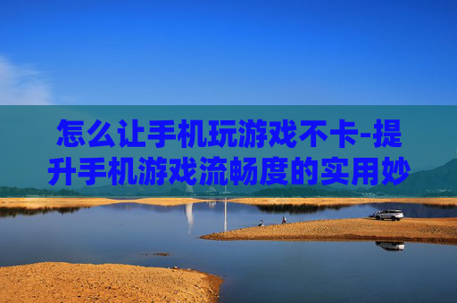 怎么让手机玩游戏不卡-提升手机游戏流畅度的实用妙招 怎么让手机玩游戏不卡-提升手机游戏流畅度的实用妙招