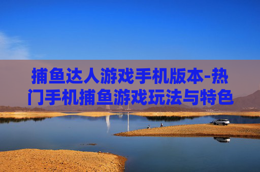 捕鱼达人游戏手机版本-热门手机捕鱼游戏玩法与特色揭秘 捕鱼达人游戏手机版本-热门手机捕鱼游戏玩法与特色揭秘