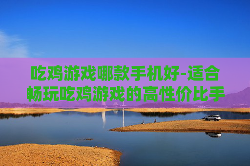 吃鸡游戏哪款手机好-适合畅玩吃鸡游戏的高性价比手机推荐 吃鸡游戏哪款手机好-适合畅玩吃鸡游戏的高性价比手机推荐
