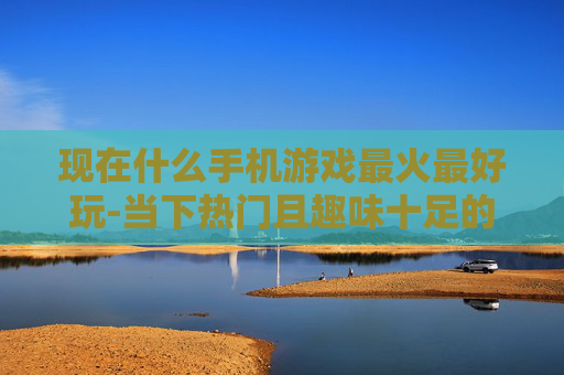 现在什么手机游戏最火最好玩-当下热门且趣味十足的手机游戏推荐