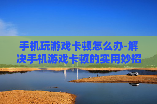 手机玩游戏卡顿怎么办-解决手机游戏卡顿的实用妙招 手机玩游戏卡顿怎么办-解决手机游戏卡顿的实用妙招