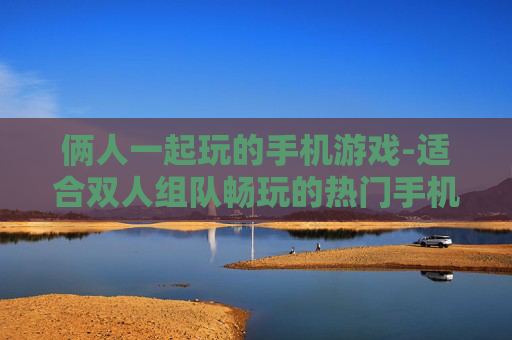 俩人一起玩的手机游戏-适合双人组队畅玩的热门手机游戏 俩人一起玩的手机游戏-适合双人组队畅玩的热门手机游戏