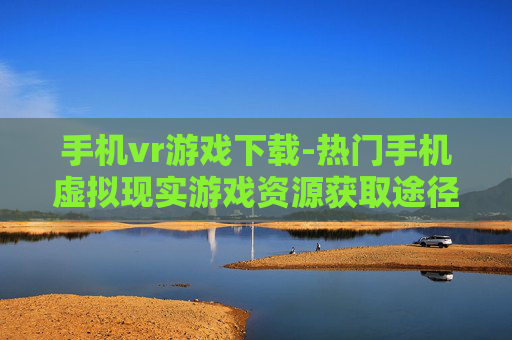 手机vr游戏下载-热门手机虚拟现实游戏资源获取途径