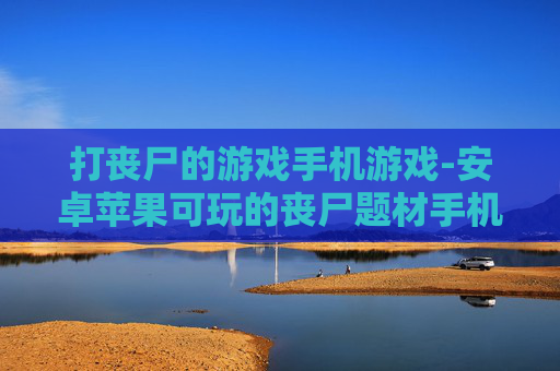 打丧尸的游戏手机游戏-安卓苹果可玩的丧尸题材手机佳作