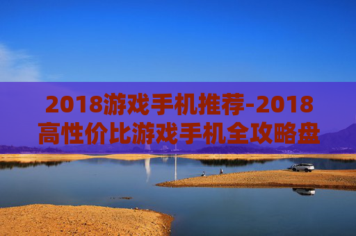 2018游戏手机推荐-2018高性价比游戏手机全攻略盘点 2018游戏手机推荐-2018高性价比游戏手机全攻略盘点