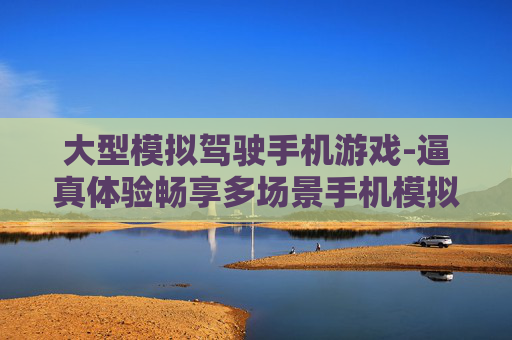 大型模拟驾驶手机游戏-逼真体验畅享多场景手机模拟驾驶玩法 大型模拟驾驶手机游戏-逼真体验畅享多场景手机模拟驾驶玩法