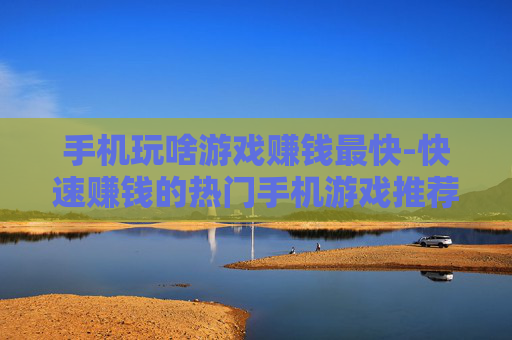 手机玩啥游戏赚钱最快-快速赚钱的热门手机游戏推荐