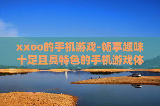 xxoo的手机游戏-畅享趣味十足且具特色的手机游戏体验 xxoo的手机游戏-畅享趣味十足且具特色的手机游戏体验