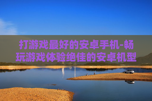 打游戏最好的安卓手机-畅玩游戏体验绝佳的安卓机型推荐 打游戏最好的安卓手机-畅玩游戏体验绝佳的安卓机型推荐
