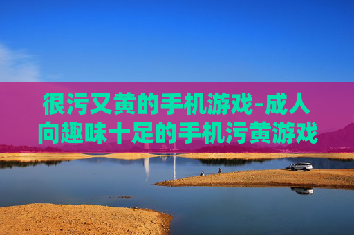 很污又黄的手机游戏-成人向趣味十足的手机污黄游戏 很污又黄的手机游戏-成人向趣味十足的手机污黄游戏