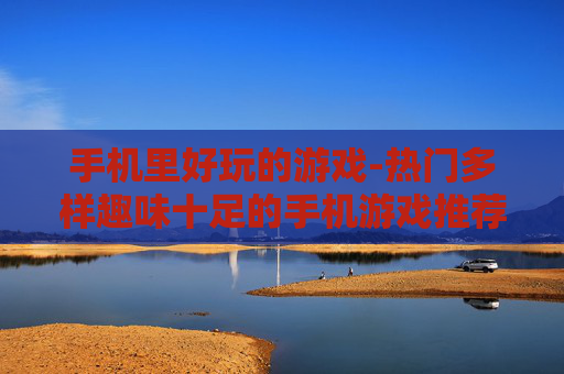 手机里好玩的游戏-热门多样趣味十足的手机游戏推荐