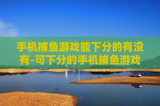 手机捕鱼游戏能下分的有没有-可下分的手机捕鱼游戏哪里能找到 手机捕鱼游戏能下分的有没有-可下分的手机捕鱼游戏哪里能找到