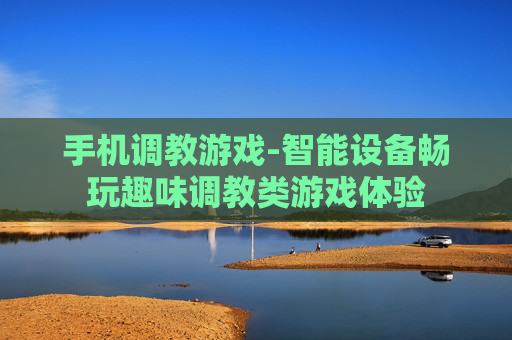 手机调教游戏-智能设备畅玩趣味调教类游戏体验