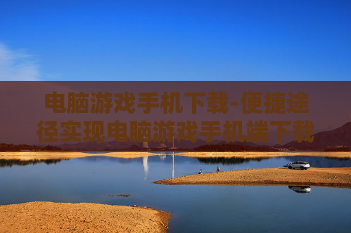 电脑游戏手机下载-便捷途径实现电脑游戏手机端下载 电脑游戏手机下载-便捷途径实现电脑游戏手机端下载