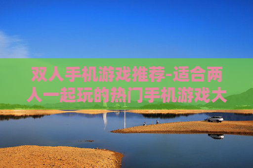 双人手机游戏推荐-适合两人一起玩的热门手机游戏大盘点 双人手机游戏推荐-适合两人一起玩的热门手机游戏大盘点