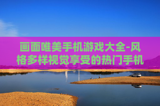 画面唯美手机游戏大全-风格多样视觉享受的热门手机游戏汇总