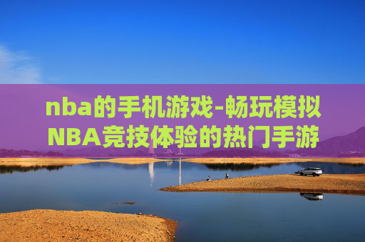 nba的手机游戏-畅玩模拟NBA竞技体验的热门手游 nba的手机游戏-畅玩模拟NBA竞技体验的热门手游