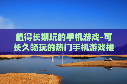 值得长期玩的手机游戏-可长久畅玩的热门手机游戏推荐 值得长期玩的手机游戏-可长久畅玩的热门手机游戏推荐