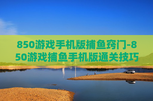 850游戏手机版捕鱼窍门-850游戏捕鱼手机版通关技巧揭秘