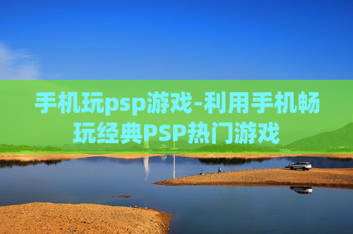 手机玩psp游戏-利用手机畅玩经典PSP热门游戏 手机玩psp游戏-利用手机畅玩经典PSP热门游戏