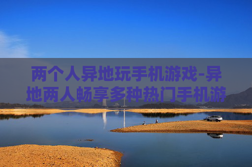 两个人异地玩手机游戏-异地两人畅享多种热门手机游戏乐趣 两个人异地玩手机游戏-异地两人畅享多种热门手机游戏乐趣