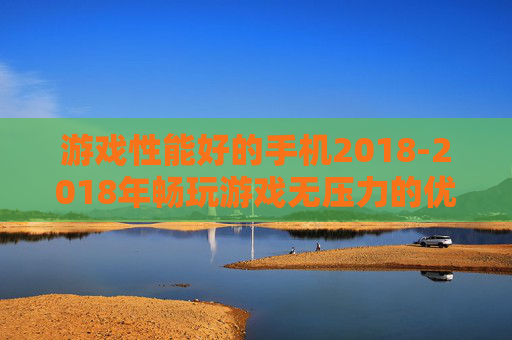 游戏性能好的手机2018-2018年畅玩游戏无压力的优质手机