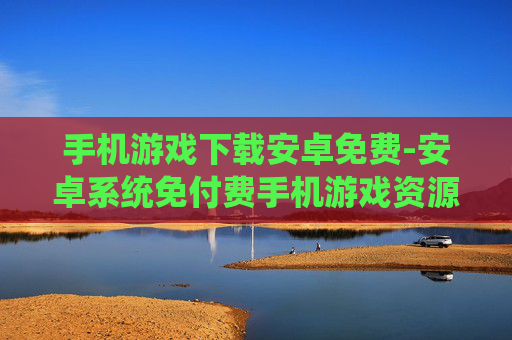 手机游戏下载安卓免费-安卓系统免付费手机游戏资源获取 手机游戏下载安卓免费-安卓系统免付费手机游戏资源获取