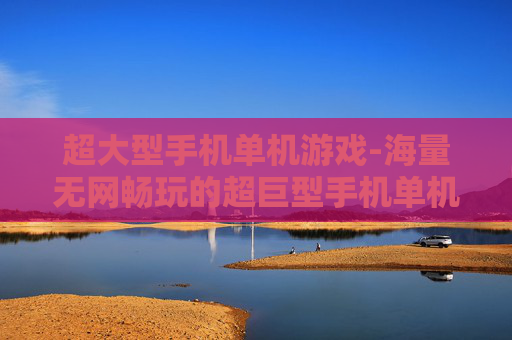 超大型手机单机游戏-海量无网畅玩的超巨型手机单机游戏集