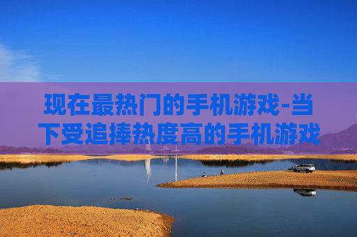 现在最热门的手机游戏-当下受追捧热度高的手机游戏推荐 现在最热门的手机游戏-当下受追捧热度高的手机游戏推荐