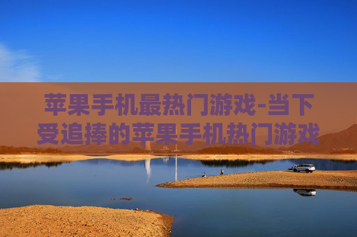 苹果手机最热门游戏-当下受追捧的苹果手机热门游戏推荐