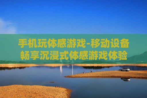手机玩体感游戏-移动设备畅享沉浸式体感游戏体验 手机玩体感游戏-移动设备畅享沉浸式体感游戏体验