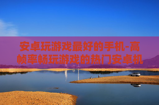 安卓玩游戏最好的手机-高帧率畅玩游戏的热门安卓机型