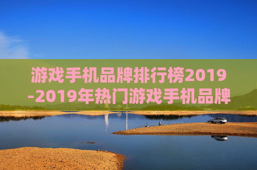 游戏手机品牌排行榜2019-2019年热门游戏手机品牌综合排名情况