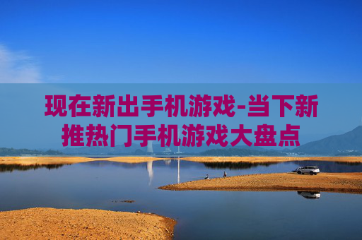 现在新出手机游戏-当下新推热门手机游戏大盘点 现在新出手机游戏-当下新推热门手机游戏大盘点