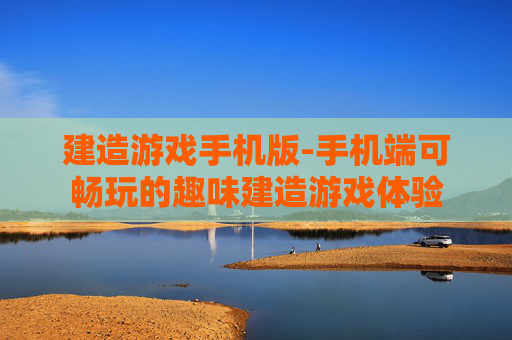 建造游戏手机版-手机端可畅玩的趣味建造游戏体验 建造游戏手机版-手机端可畅玩的趣味建造游戏体验