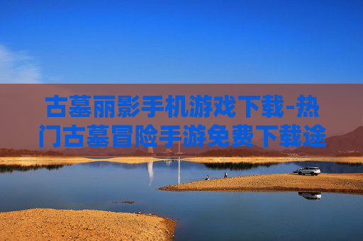 古墓丽影手机游戏下载-热门古墓冒险手游免费下载途径
