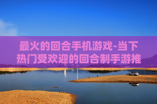 最火的回合手机游戏-当下热门受欢迎的回合制手游推荐 最火的回合手机游戏-当下热门受欢迎的回合制手游推荐