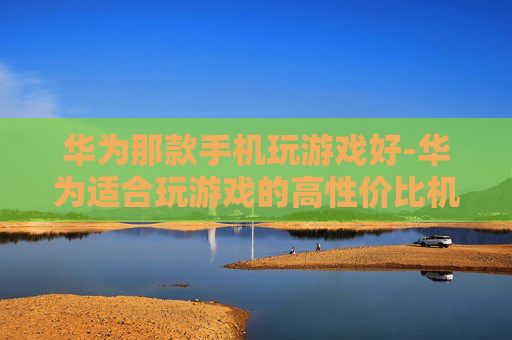华为那款手机玩游戏好-华为适合玩游戏的高性价比机型推荐