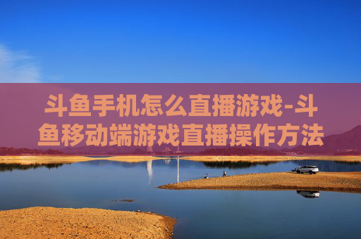 斗鱼手机怎么直播游戏-斗鱼移动端游戏直播操作方法指南 斗鱼手机怎么直播游戏-斗鱼移动端游戏直播操作方法指南