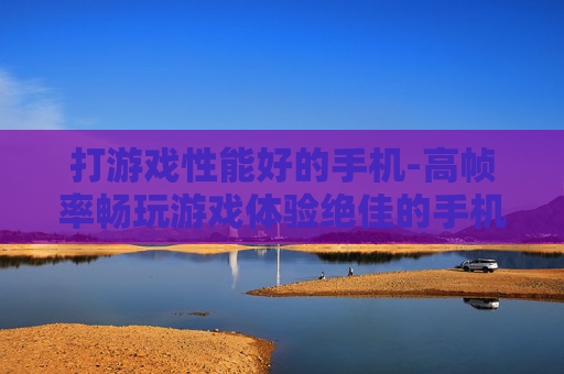 打游戏性能好的手机-高帧率畅玩游戏体验绝佳的手机 打游戏性能好的手机-高帧率畅玩游戏体验绝佳的手机