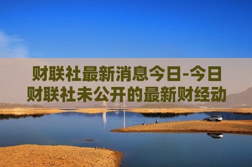 财联社最新消息今日-今日财联社未公开的最新财经动态