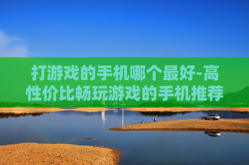 打游戏的手机哪个最好-高性价比畅玩游戏的手机推荐