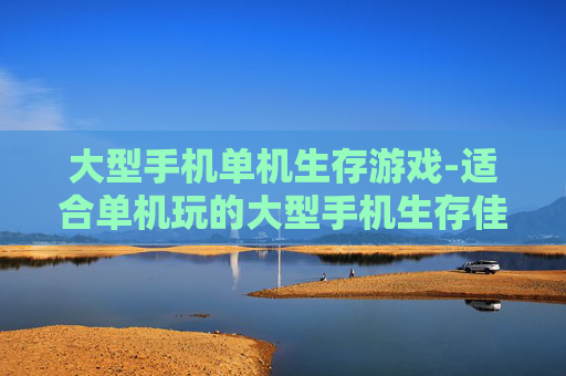 大型手机单机生存游戏-适合单机玩的大型手机生存佳作