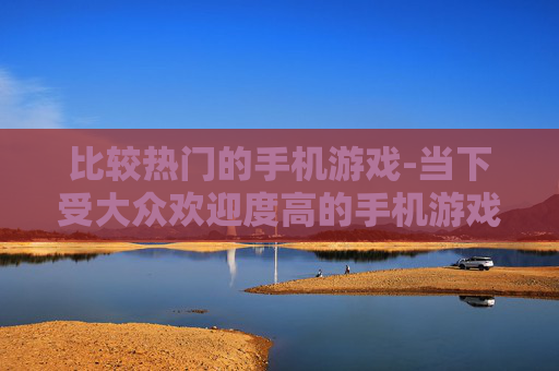 比较热门的手机游戏-当下受大众欢迎度高的手机游戏类型 比较热门的手机游戏-当下受大众欢迎度高的手机游戏类型