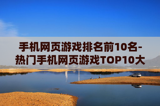 手机网页游戏排名前10名-热门手机网页游戏TOP10大揭秘 手机网页游戏排名前10名-热门手机网页游戏TOP10大揭秘