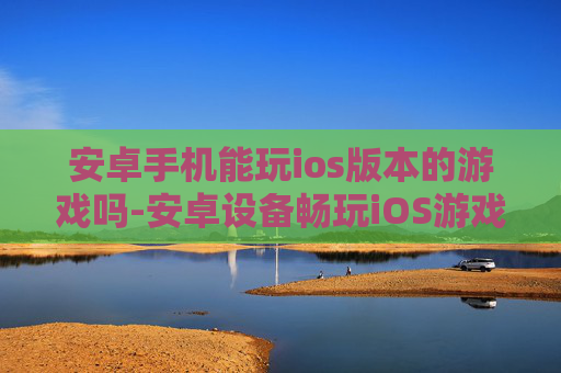 安卓手机能玩ios版本的游戏吗-安卓设备畅玩iOS游戏的可能性探讨 安卓手机能玩ios版本的游戏吗-安卓设备畅玩iOS游戏的可能性探讨