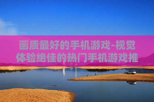 画质最好的手机游戏-视觉体验绝佳的热门手机游戏推荐 画质最好的手机游戏-视觉体验绝佳的热门手机游戏推荐