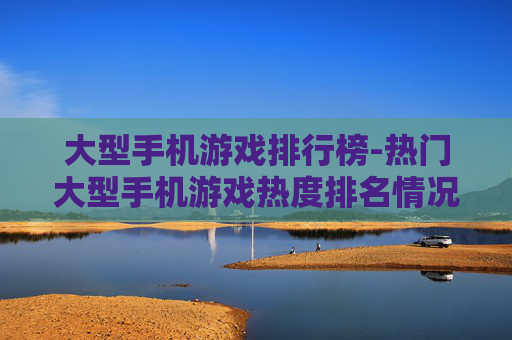 大型手机游戏排行榜-热门大型手机游戏热度排名情况